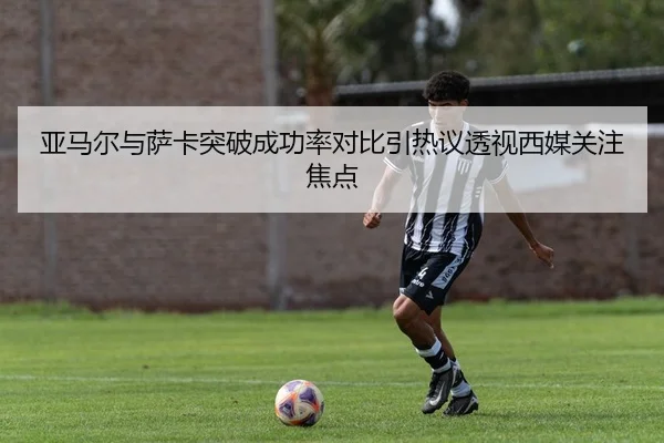 亚马尔与萨卡突破成功率对比引热议透视西媒关注焦点