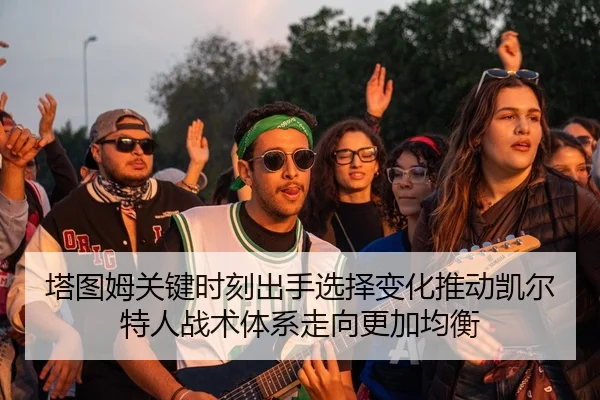 塔图姆关键时刻出手选择变化推动凯尔特人战术体系走向更加均衡