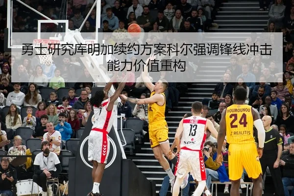 勇士研究库明加续约方案科尔强调锋线冲击能力价值重构