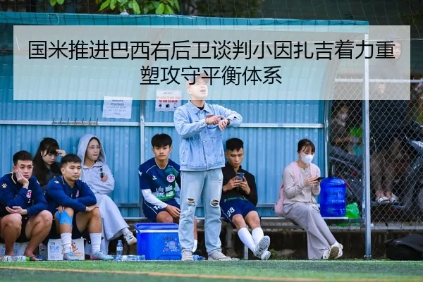 国米推进巴西右后卫谈判小因扎吉着力重塑攻守平衡体系